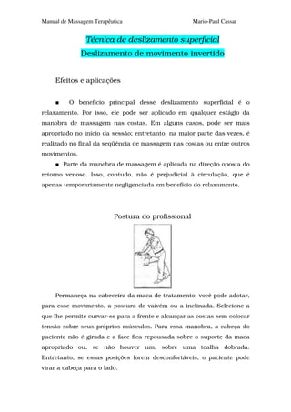 Manual de Massagem Terapêutica                      Mario-Paul Cassar


                Técnica de deslizamento superficial
              Deslizamento de movimento invertido


     Efeitos e aplicações


          O benefício principal desse deslizamento superficial é o
relaxamento. Por isso, ele pode ser aplicado em qualquer estágio da
manobra de massagem nas costas. Em alguns casos, pode ser mais
apropriado no início da sessão; entretanto, na maior parte das vezes, é
realizado no final da seqüência de massagem nas costas ou entre outros
movimentos.
        Parte da manobra de massagem é aplicada na direção oposta do
retorno venoso. Isso, contudo, não é prejudicial à circulação, que é
apenas temporariamente negligenciada em benefício do relaxamento.




                          Postura do profissional




     Permaneça na cabeceira da maca de tratamento; você pode adotar,
para esse movimento, a postura de vaivém ou a inclinada. Selecione a
que lhe permite curvar-se para a frente e alcançar as costas sem colocar
tensão sobre seus próprios músculos. Para essa manobra, a cabeça do
paciente não é girada e a face fica repousada sobre o suporte da maca
apropriado ou, se não houver um, sobre uma toalha dobrada.
Entretanto, se essas posições forem desconfortáveis, o paciente pode
virar a cabeça para o lado.
 