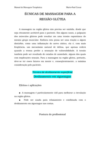 Manual de Massagem Terapêutica                      Mario-Paul Cassar


           ÉCNICAS DE MASSAGEM PARA A
                           REGIÃO GLÚTEA


     A massagem na região glútea não precisa ser omitida, desde que
seja eticamente aceitável para o paciente. Em alguns casos, a palpação
dos músculos glúteos pode resultar em uma tensão espontânea do
mesmo grupo muscular. Embora esta possa ser uma reação a algum
distúrbio, como uma inflamação do nervo ciático, ela é, com mais
freqüência, um mecanismo natural de defesa, que apenas cederá
quando a ressoa perder a sensação de vulnerabilidade. A tensão
também pode ser resultado de estados de ansiedade, alguns dos quais
com implicações sexuais. Para a massagem na região glútea, portanto,
deve-se ter esses fatores em mente e, conseqüentemente, a máxima
consideração pelo paciente.


                    Técnica de deslizamento superficial
                     Deslizamento em ziguezague


     Efeitos e aplicações


        A massagem é particularmente útil para melhorar a circulação
na região glútea.
          Pode ser usada para relaxamento e combinada com o
deslizamento em ziguezague nas costas.




                          Postura do profissional
 