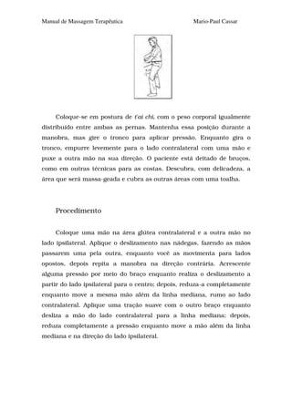 Manual de Massagem Terapêutica                      Mario-Paul Cassar




     Coloque-se em postura de t'ai chi, com o peso corporal igualmente
distribuído entre ambas as pernas. Mantenha essa posição durante a
manobra, mas gire o tronco para aplicar pressão. Enquanto gira o
tronco, empurre levemente para o lado contralateral com uma mão e
puxe a outra mão na sua direção. O paciente está deitado de bruços,
como em outras técnicas para as costas. Descubra, com delicadeza, a
área que será massa-geada e cubra as outras áreas com uma toalha.




     Procedimento


     Coloque uma mão na área glútea contralateral e a outra mão no
lado ipsilateral. Aplique o deslizamento nas nádegas, fazendo as mãos
passarem uma pela outra, enquanto você as movimenta para lados
opostos, depois repita a manobra na direção contrária. Acrescente
alguma pressão por meio do braço enquanto realiza o deslizamento a
partir do lado ipsilateral para o centro; depois, reduza-a completamente
enquanto move a mesma mão além da linha mediana, rumo ao lado
contralateral. Aplique uma tração suave com o outro braço enquanto
desliza a mão do lado contralateral para a linha mediana; depois,
reduza completamente a pressão enquanto move a mão além da linha
mediana e na direção do lado ipsilateral.
 
