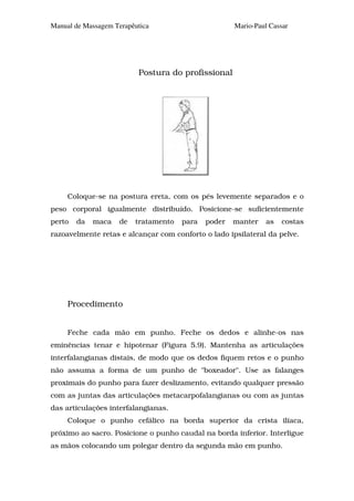 Manual de Massagem Terapêutica                        Mario-Paul Cassar




                          Postura do profissional




     Coloque-se na postura ereta, com os pés levemente separados e o
peso corporal igualmente distribuído. Posicione-se suficientemente
perto   da   maca    de   tratamento   para   poder   manter    as   costas
razoavelmente retas e alcançar com conforto o lado ipsilateral da pelve.




     Procedimento


     Feche cada mão em punho. Feche os dedos e alinhe-os nas
eminências tenar e hipotenar (Figura 5.9). Mantenha as articulações
interfalangianas distais, de modo que os dedos fiquem retos e o punho
não assuma a forma de um punho de "boxeador". Use as falanges
proximais do punho para fazer deslizamento, evitando qualquer pressão
com as juntas das articulações metacarpofalangianas ou com as juntas
das articulações interfalangianas.
     Coloque o punho cefálico na borda superior da crista ilíaca,
próximo ao sacro. Posicione o punho caudal na borda inferior. Interligue
as mãos colocando um polegar dentro da segunda mão em punho.
 