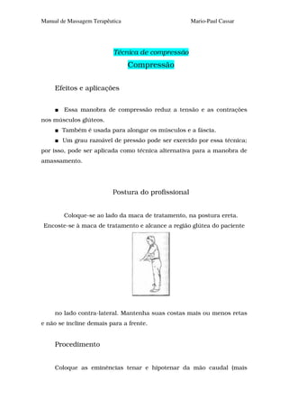 Manual de Massagem Terapêutica                      Mario-Paul Cassar




                           Técnica de compressão
                                 Compressão

     Efeitos e aplicações


        Essa manobra de compressão reduz a tensão e as contrações
nos músculos glúteos.
       Também é usada para alongar os músculos e a fáscia.
        Um grau razoável de pressão pode ser exercido por essa técnica;
por isso, pode ser aplicada como técnica alternativa para a manobra de
amassamento.




                          Postura do profissional


        Coloque-se ao lado da maca de tratamento, na postura ereta.
Encoste-se à maca de tratamento e alcance a região glútea do paciente




     no lado contra-lateral. Mantenha suas costas mais ou menos retas
e não se incline demais para a frente.


     Procedimento


     Coloque as eminências tenar e hipotenar da mão caudal (mais
 