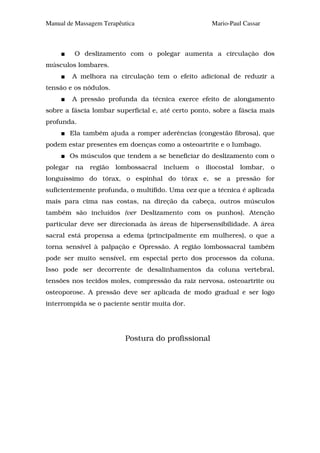 Manual de Massagem Terapêutica                          Mario-Paul Cassar



           O deslizamento com o polegar aumenta a circulação dos
músculos lombares.
          A melhora na circulação tem o efeito adicional de reduzir a
tensão e os nódulos.
          A pressão profunda da técnica exerce efeito de alongamento
sobre a fáscia lombar superficial e, até certo ponto, sobre a fáscia mais
profunda.
          Ela também ajuda a romper aderências (congestão fibrosa), que
podem estar presentes em doenças como a osteoartrite e o lumbago.
          Os músculos que tendem a se beneficiar do deslizamento com o
polegar    na   região   lombossacral   incluem   o   iliocostal   lombar,   o
longuíssimo do tórax, o espinhal do tórax e, se a pressão for
suficientemente profunda, o multífido. Uma vez que a técnica é aplicada
mais para cima nas costas, na direção da cabeça, outros músculos
também são incluídos (ver Deslizamento com os punhos). Atenção
particular deve ser direcionada às áreas de hipersensibilidade. A área
sacral está propensa a edema (principalmente em mulheres), o que a
torna sensível à palpação e Opressão. A região lombossacral também
pode ser muito sensível, em especial perto dos processos da coluna.
Isso pode ser decorrente de desalinhamentos da coluna vertebral,
tensões nos tecidos moles, compressão da raiz nervosa, osteoartrite ou
osteoporose. A pressão deve ser aplicada de modo gradual e ser logo
interrompida se o paciente sentir muita dor.




                           Postura do profissional
 