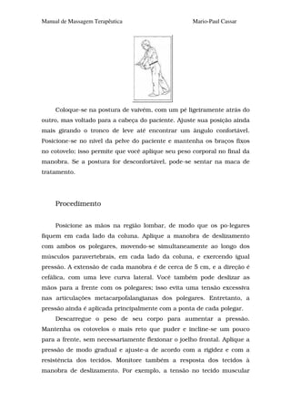 Manual de Massagem Terapêutica                      Mario-Paul Cassar




     Coloque-se na postura de vaivém, com um pé ligeiramente atrás do
outro, mas voltado para a cabeça do paciente. Ajuste sua posição ainda
mais girando o tronco de leve até encontrar um ângulo confortável.
Posicione-se no nível da pelve do paciente e mantenha os braços fixos
no cotovelo; isso permite que você aplique seu peso corporal no final da
manobra. Se a postura for desconfortável, pode-se sentar na maca de
tratamento.




     Procedimento


     Posicione as mãos na região lombar, de modo que os po-legares
fiquem em cada lado da coluna. Aplique a manobra de deslizamento
com ambos os polegares, movendo-se simultaneamente ao longo dos
músculos paravertebrais, em cada lado da coluna, e exercendo igual
pressão. A extensão de cada manobra é de cerca de 5 cm, e a direção é
cefálica, com uma leve curva lateral. Você também pode deslizar as
mãos para a frente com os polegares; isso evita uma tensão excessiva
nas articulações metacarpofalangianas dos polegares. Entretanto, a
pressão ainda é aplicada principalmente com a ponta de cada polegar.
     Descarregue o peso de seu corpo para aumentar a pressão.
Mantenha os cotovelos o mais reto que puder e incline-se um pouco
para a frente, sem necessariamente flexionar o joelho frontal. Aplique a
pressão de modo gradual e ajuste-a de acordo com a rigidez e com a
resistência dos tecidos. Monitore também a resposta dos tecidos à
manobra de deslizamento. Por exemplo, a tensão no tecido muscular
 