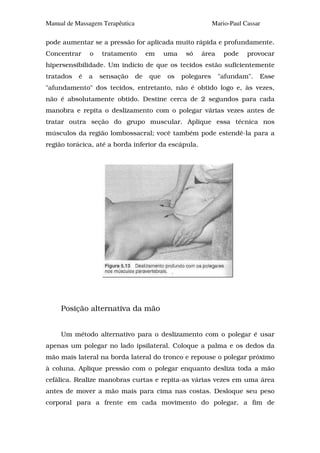 Manual de Massagem Terapêutica                                Mario-Paul Cassar

pode aumentar se a pressão for aplicada muito rápida e profundamente.
Concentrar     o   tratamento         em    uma    só   área      pode    provocar
hipersensibilidade. Um indício de que os tecidos estão suficientemente
tratados   é   a   sensação      de   que   os    polegares     "afundam".    Esse
"afundamento" dos tecidos, entretanto, não é obtido logo e, às vezes,
não é absolutamente obtido. Destine cerca de 2 segundos para cada
manobra e repita o deslizamento com o polegar várias vezes antes de
tratar outra seção do grupo muscular. Aplique essa técnica nos
músculos da região lombossacral; você também pode estendê-la para a
região torácica, até a borda inferior da escápula.




     Posição alternativa da mão


     Um método alternativo para o deslizamento com o polegar é usar
apenas um polegar no lado ipsilateral. Coloque a palma e os dedos da
mão mais lateral na borda lateral do tronco e repouse o polegar próximo
à coluna. Aplique pressão com o polegar enquanto desliza toda a mão
cefálica. Realize manobras curtas e repita-as várias vezes em uma área
antes de mover a mão mais para cima nas costas. Desloque seu peso
corporal para a frente em cada movimento do polegar, a fim de
 