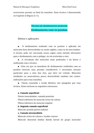 Manual de Massagem Terapêutica                       Mario-Paul Cassar

acrescentar pressão no final da manobra. Essa técnica é demonstrada
no Capítulo 2 (Figura 2.11).




                    Técnica de deslizamento profundo
                    Deslizamento com os punhos


     Efeitos e aplicações


         O deslizamento realizado com os punhos é aplicado em
músculos bem desenvolvidos ou muito rígidos, como os da área lombar.
A técnica pode ser executada nessa região como método alternativo
para o deslizamento com o polegar, ou em acréscimo a esta.
         A circulação dos músculos mais profundos e da fáscia é
melhorada com a técnica.
        Uma vez que as manobras de deslizamento realizadas com os
punhos exercem uma pressão considerável, é necessário atenção
particular para a área dos rins, que deve ser evitada. Músculos
atrofiados ou musculatura pouco desenvolvida também são contra-
indicações para essa manobra.
         Fáscia contraída e tecido fibrótico são alongados por essa
técnica. Esses incluem as seguintes estruturas:


     a. Camada superficial
     Fáscia toracolombar, camada posterior
     Fibras inferiores do músculo eretor da coluna
     Fibras inferiores do músculo trapézio
     b. Segunda camada superficial
     Músculo serrátil póstero-inferior
     c. Camada intermediária
     Músculo eretor da coluna e tendão comum
     Músculo ileocostal lombar (borda lateral do grupo muscular
 