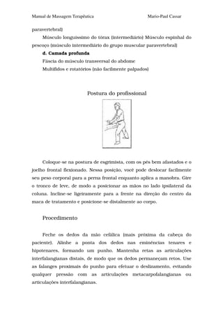 Manual de Massagem Terapêutica                         Mario-Paul Cassar

paravertebral)
     Músculo longuíssimo do tórax (intermediário) Músculo espinhal do
pescoço (músculo intermediário do grupo muscular paravertebral)
     d. Camada profunda
     Fáscia do músculo transversal do abdome
     Multífidos e rotatórios (não facilmente palpados)




                            Postura do profissional




     Coloque-se na postura de esgrimista, com os pés bem afastados e o
joelho frontal flexionado. Nessa posição, você pode deslocar facilmente
seu peso corporal para a perna frontal enquanto aplica a manobra. Gire
o tronco de leve, de modo a posicionar as mãos no lado ipsilateral da
coluna. Incline-se ligeiramente para a frente na direção do centro da
maca de tratamento e posicione-se distalmente ao corpo.


     Procedimento


     Feche os dedos da mão cefálica (mais próxima da cabeça do
paciente). Alinhe a ponta dos dedos nas eminências tenares e
hipotenares, formando um punho. Mantenha retas as articulações
interfalangianas distais, de modo que os dedos permaneçam retos. Use
as falanges proximais do punho para efetuar o deslizamento, evitando
qualquer   pressão    com    as   articulações   metacarpofalangianas      ou
articulações interfalangianas.
 