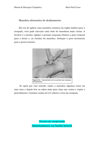 Manual de Massagem Terapêutica                     Mario-Paul Cassar




     Manobra alternativa de deslizamento


     Em vez de aplicar uma manobra contínua da região lombar para a
escapula, você pode executar uma série de manobras mais curtas. A
técnica é a mesma: aplique a pressão enquanto desloca o peso corporal
para a frente e, ao término da manobra, desloque o peso novamente
para a perna traseira.




     Se optar por esse método, repita a manobra algumas vezes em
uma área e depois leve as mãos mais para cima nas costas e repita o
procedimento. Continue assim até ter coberto a área da escápula.




                           Técnica de compressão
                   Amassamento na borda lateral
 