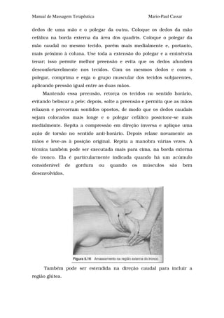 Manual de Massagem Terapêutica                        Mario-Paul Cassar

dedos de uma mão e o polegar da outra. Coloque os dedos da mão
cefálica na borda externa da área dos quadris. Coloque o polegar da
mão caudal no mesmo tecido, porém mais medialmente e, portanto,
mais próximo à coluna. Use toda a extensão do polegar e a eminência
tenar; isso permite melhor preensão e evita que os dedos afundem
desconfortavelmente nos tecidos. Com os mesmos dedos e com o
polegar, comprima e erga o grupo muscular dos tecidos subjacentes,
aplicando pressão igual entre as duas mãos.
     Mantendo essa preensão, retorça os tecidos no sentido horário,
evitando beliscar a pele; depois, solte a preensão e permita que as mãos
relaxem e percorram sentidos opostos, de modo que os dedos caudais
sejam colocados mais longe e o polegar cefálico posicione-se mais
medialmente. Repita a compressão em direção inversa e aplique uma
ação de torsão no sentido anti-horário. Depois relaxe novamente as
mãos e leve-as à posição original. Repita a manobra várias vezes. A
técnica também pode ser executada mais para cima, na borda externa
do tronco. Ela é particularmente indicada quando há um acúmulo
considerável     de   gordura    ou   quando   os   músculos    são       bem
desenvolvidos.




     Também pode ser estendida na direção caudal para incluir a
região glútea.
 