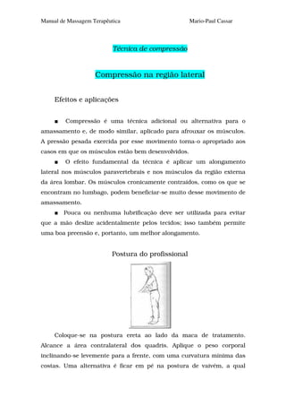 Manual de Massagem Terapêutica                      Mario-Paul Cassar



                           Técnica de compressão


                    Compressão na região lateral


     Efeitos e aplicações


         Compressão é uma técnica adicional ou alternativa para o
amassamento e, de modo similar, aplicado para afrouxar os músculos.
A pressão pesada exercida por esse movimento torna-o apropriado aos
casos em que os músculos estão bem desenvolvidos.
         O efeito fundamental da técnica é aplicar um alongamento
lateral nos músculos paravertebrais e nos músculos da região externa
da área lombar. Os músculos cronicamente contraídos, como os que se
encontram no lumbago, podem beneficiar-se muito desse movimento de
amassamento.
        Pouca ou nenhuma lubrificação deve ser utilizada para evitar
que a mão deslize acidentalmente pelos tecidos; isso também permite
uma boa preensão e, portanto, um melhor alongamento.


                          Postura do profissional




     Coloque-se na postura ereta ao lado da maca de tratamento.
Alcance a área contralateral dos quadris. Aplique o peso corporal
inclinando-se levemente para a frente, com uma curvatura mínima das
costas. Uma alternativa é ficar em pé na postura de vaivém, a qual
 