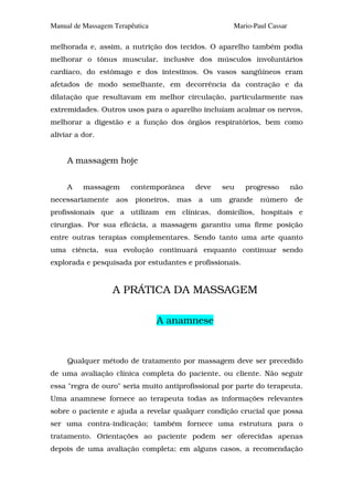 Manual de Massagem Terapêutica                           Mario-Paul Cassar

melhorada e, assim, a nutrição dos tecidos. O aparelho também podia
melhorar o tônus muscular, inclusive dos músculos involuntários
cardíaco, do estômago e dos intestinos. Os vasos sangüíneos eram
afetados de modo semelhante, em decorrência da contração e da
dilatação que resultavam em melhor circulação, particularmente nas
extremidades. Outros usos para o aparelho incluíam acalmar os nervos,
melhorar a digestão e a função dos órgãos respiratórios, bem como
aliviar a dor.


     A massagem hoje


     A    massagem        contemporânea       deve     seu   progresso       não
necessariamente     aos    pioneiros,   mas   a   um    grande   número       de
profissionais que a utilizam em clínicas, domicílios, hospitais e
cirurgias. Por sua eficácia, a massagem garantiu uma firme posição
entre outras terapias complementares. Sendo tanto uma arte quanto
uma ciência, sua evolução continuará enquanto continuar sendo
explorada e pesquisada por estudantes e profissionais.


                   A PRÁTICA DA MASSAGEM

                                 A anamnese



     Qualquer método de tratamento por massagem deve ser precedido
de uma avaliação clínica completa do paciente, ou cliente. Não seguir
essa "regra de ouro" seria muito antiprofissional por parte do terapeuta.
Uma anamnese fornece ao terapeuta todas as informações relevantes
sobre o paciente e ajuda a revelar qualquer condição crucial que possa
ser uma contra-indicação; também fornece uma estrutura para o
tratamento. Orientações ao paciente podem ser oferecidas apenas
depois de uma avaliação completa; em alguns casos, a recomendação
 