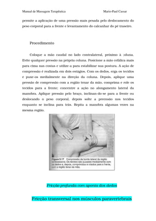 Manual de Massagem Terapêutica                      Mario-Paul Cassar

permite a aplicação de uma pressão mais pesada pelo deslocamento do
peso corporal para a frente e levantamento do calcanhar do pé traseiro.




     Procedimento


     Coloque a mão caudal no lado contralateral, próximo à ;oluna.
Evite qualquer pressão na própria coluna. Posicione a mão cefálica mais
para cima nas costas e utilize-a para estabilizar sua postura. A ação de
compressão é realizada em dois estágios. Com os dedos, erga os tecidos
e puxe-os medialmente na direção da coluna. Depois, aplique uma
pressão de compressão com a região tenar da mão, comprima e role os
tecidos para a frente; concentre a ação no alongamento lateral da
manobra. Aplique pressão pelo braço, inclinan-do-se para a frente ou
deslocando o peso corporal, depois solte a preensão nos tecidos
enquanto se inclina para trás. Repita a manobra algumas vezes na
mesma região.




                Fricção profunda com aponta dos dedos


      Fricção transversal nos músculos paravertebrais
 