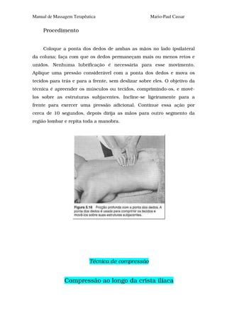 Manual de Massagem Terapêutica                       Mario-Paul Cassar


     Procedimento


     Coloque a ponta dos dedos de ambas as mãos no lado ipsilateral
da coluna; faça com que os dedos permaneçam mais ou menos retos e
unidos. Nenhuma lubrificação é necessária para esse movimento.
Aplique uma pressão considerável com a ponta dos dedos e mova os
tecidos para trás e para a frente, sem deslizar sobre eles. O objetivo da
técnica é apreender os músculos ou tecidos, comprimindo-os, e movê-
los sobre as estruturas subjacentes. Incline-se ligeiramente para a
frente para exercer uma pressão adicional. Continue essa ação por
cerca de 10 segundos, depois dirija as mãos para outro segmento da
região lombar e repita toda a manobra.




                           Técnica de compressão


               Compressão ao longo da crista ilíaca
 