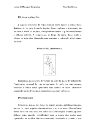 Manual de Massagem Terapêutica                      Mario-Paul Cassar




     Efeitos e aplicações


       Alguns músculos da região lombar estão ligados à crista ilíaca
diretamente ou pela inserção fascial. Esses incluem o transverso do
abdome, o eretor da espinha, o longuíssimo dorsal, o quadrado lombar e
o oblíquo externo. A compressão ao longo da crista ilíaca ajuda a
relaxar os músculos, liberando suas inserções e reduzindo aderências e
nódulos.


                          Postura do profissional




     Permaneça na postura de vaivém ao lado da maca de tratamento.
Posicione-se no nível da coxa do paciente, de modo que você consiga
alcançar a crista ilíaca ipsilateral com ambas as mãos. Incline-se
levemente para a frente para exercer pressão com os braços.


     Procedimento


     Coloque as pontas dos dedos de ambas as mãos próximas uma das
outras, na borda superior da crista ilíaca e perto do sacro. Mantenha os
dedos retos ou com uma leve flexão das articulações interfalangianas.
Aplique uma pressão considerável com a ponta dos dedos para
"apreender" os tecidos (fáscia e músculos). Mantendo a pressão e sem
 