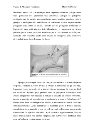 Manual de Massagem Terapêutica                       Mario-Paul Cassar

bordas externas das costas do paciente, repouse ambos os polegares no
lado ipsilateral dos processos das vértebras. Coloque os polegares
próximos um do outro, mas apontando para sentidos opostos, com o
polegar lateral apontado medialmente e vice-versa. Alinhe as pontas dos
polegares uma atrás da outra. Permita que os polegares flexionem-se
levemente nas articulações interfalangianas e mantenha-os nesta
posição para evitar qualquer extensão para trás nessas articulações.
Execute uma manobra curta com ambos os polegares; cada manobra
deve cobrir uma área de cerca de 5 cm.




     Aplique pressão por meio dos braços e aumente-a por meio do peso
corporal. Flexione o joelho frontal e levante o calcanhar do pé traseiro,
levando o corpo para a frente e acrescentando descarga de peso no final
da manobra. Aplique igual pressão com os polegares, aumente-a nas
zonas enrijecidas por nódulos e reduza-a quando os tecidos cederem.
Ajuste a pressão de acordo com a resistência e com o "afundamento"
dos tecidos. Esse método permite avaliar a tensão dos tecidos e tratá-los
simultaneamente. Após completar a manobra para a frente, reduza
completamente a pressão e leve os polegares de volta a um ponto mais
distai antes de repetir a manobra. Após realizá-la algumas vezes, leve as
mãos mais adiante nas costas e repita-a em outra seção; continue com
esse método até chegar à área torácica.
 