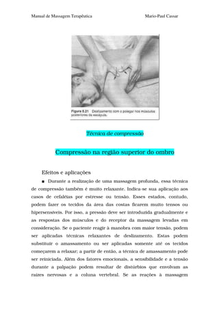 Manual de Massagem Terapêutica                     Mario-Paul Cassar




                           Técnica de compressão


           Compressão na região superior do ombro


     Efeitos e aplicações
        Durante a realização de uma massagem profunda, essa técnica
de compressão também é muito relaxante. Indica-se sua aplicação aos
casos de cefaléias por estresse ou tensão. Esses estados, contudo,
podem fazer os tecidos da área das costas ficarem muito tensos ou
hipersensíveis. Por isso, a pressão deve ser introduzida gradualmente e
as respostas dos músculos e do receptor da massagem levadas em
consideração. Se o paciente reagir à manobra com maior tensão, podem
ser aplicadas técnicas relaxantes de deslizamento. Estas podem
substituir o amassamento ou ser aplicadas somente até os tecidos
começarem a relaxar; a partir de então, a técnica de amassamento pode
ser reiniciada. Além dos fatores emocionais, a sensibilidade e a tensão
durante a palpação podem resultar de distúrbios que envolvam as
raízes nervosas e a coluna vertebral. Se as reações à massagem
 
