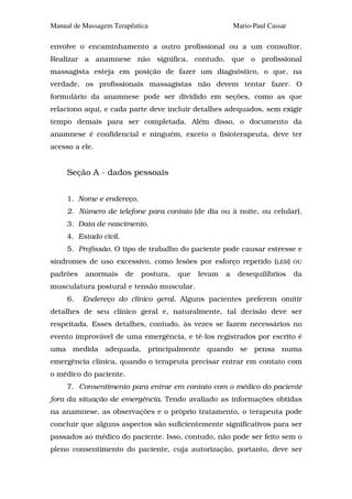 Manual de Massagem Terapêutica                            Mario-Paul Cassar

envolve o encaminhamento a outro profissional ou a um consultor.
Realizar a anamnese não significa, contudo, que o profissional
massagista esteja em posição de fazer um diagnóstico, o que, na
verdade, os profissionais massagistas não devem tentar fazer. O
formulário da anamnese pode ser dividido em seções, como as que
relaciono aqui, e cada parte deve incluir detalhes adequados, sem exigir
tempo demais para ser completada. Além disso, o documento da
anamnese é confidencial e ninguém, exceto o fisioterapeuta, deve ter
acesso a ele.


     Seção A - dados pessoais


     1. Nome e endereço.
     2. Número de telefone para contato (de dia ou à noite, ou celular).
     3. Data de nascimento.
     4. Estado civil.
     5. Profissão. O tipo de trabalho do paciente pode causar estresse e
síndromes de uso excessivo, como lesões por esforço repetido (LER)            OU

padrões   anormais      de   postura,   que   levam   a    desequilíbrios     da
musculatura postural e tensão muscular.
     6.   Endereço do clínico geral. Alguns pacientes preferem omitir
detalhes de seu clínico geral e, naturalmente, tal decisão deve ser
respeitada. Esses detalhes, contudo, às vezes se fazem necessários no
evento improvável de uma emergência, e tê-los registrados por escrito é
uma medida adequada, principalmente quando se pensa numa
emergência clínica, quando o terapeuta precisar entrar em contato com
o médico do paciente.
     7. Consentimento para entrar em contato com o médico do paciente
fora da situação de emergência. Tendo avaliado as informações obtidas
na anamnese, as observações e o próprio tratamento, o terapeuta pode
concluir que alguns aspectos são suficientemente significativos para ser
passados ao médico do paciente. Isso, contudo, não pode ser feito sem o
pleno consentimento do paciente, cuja autorização, portanto, deve ser
 