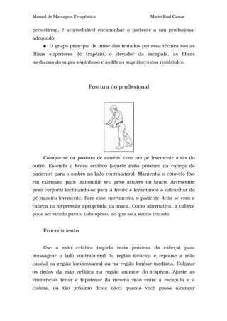 Manual de Massagem Terapêutica                      Mario-Paul Cassar

persistirem, é aconselhável encaminhar o paciente a um profissional
adequado.
        O grupo principal de músculos tratados por essa técnica são as
fibras superiores do trapézio, o elevador da escapula, as fibras
medianas do supra-espinhoso e as fibras superiores dos rombóides.




                          Postura do profissional




     Coloque-se na postura de vaivém, com um pé levemente atrás do
outro. Estenda o braço cefálico (aquele mais próximo da cabeça do
paciente) para o ombro no lado contralateral. Mantenha o cotovelo fixo
em extensão, para transmitir seu peso através do braço. Acrescente
peso corporal inclinando-se para a frente e levantando o calcanhar do
pé traseiro levemente. Para esse movimento, o paciente deita-se com a
cabeça na depressão apropriada da maca. Como alternativa, a cabeça
pode ser virada para o lado oposto do que está sendo tratado.


     Procedimento


     Use a mão cefálica (aquela mais próxima da cabeça) para
massagear o lado contralateral da região torácica e repouse a mão
caudal na região lombossacral ou na região lombar mediana. Coloque
os dedos da mão cefálica na região anterior do trapézio. Ajuste as
eminências tenar e hipotenar da mesma mão entre a escapula e a
coluna, ou tão próximo deste nível quanto você possa alcançar
 