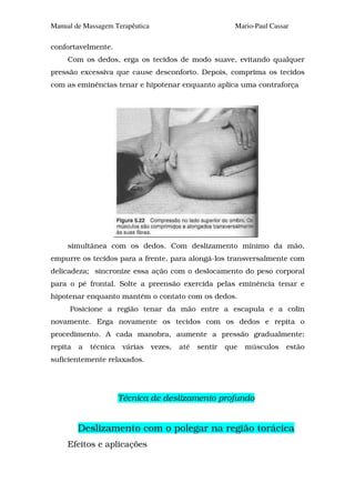 Manual de Massagem Terapêutica                             Mario-Paul Cassar

confortavelmente.
     Com os dedos, erga os tecidos de modo suave, evitando qualquer
pressão excessiva que cause desconforto. Depois, comprima os tecidos
com as eminências tenar e hipotenar enquanto aplica uma contraforça




     simultânea com os dedos. Com deslizamento mínimo da mão,
empurre os tecidos para a frente, para alongá-los transversalmente com
delicadeza; sincronize essa ação com o deslocamento do peso corporal
para o pé frontal. Solte a preensão exercida pelas eminência tenar e
hipotenar enquanto mantém o contato com os dedos.
     Posicione a região tenar da mão entre a escapula e a colin
novamente. Erga novamente os tecidos com os dedos e repita o
procedimento. A cada manobra, aumente a pressão gradualmente;
repita   a   técnica    várias   vezes,   até   sentir   que   músculos    estão
suficientemente relaxados.




                       Técnica de deslizamento profundo


         Deslizamento com o polegar na região torácica
     Efeitos e aplicações
 