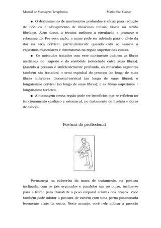 Manual de Massagem Terapêutica                             Mario-Paul Cassar

         O deslizamento de movimentos profundos é eficaz para redução
de nódulos e alongamento de músculos tensos, fáscia ou tecido
fibrótico. Além disso, a técnica melhora a circulação e promove o
relaxamento. Por essa razão, a mane pode ser adotada para o alívio da
dor na área cervical, particularmente quando esta se associa a
espasmos musculares e contraturas na região superior das costas.
         Os músculos tratados com esse movimento incluem as fibras
medianas do trapézio e do rombóide (sobretudo entre suas fibras).
Quando a pressão é suficientemente profunda, os músculos seguintes
também são tratados: o semi espinhal do pescoço (ao longo de suas
fibras   inferiores   iliocostal-cervical   (ao   longo   de   suas   fibras);   o
longuíssimo cervical (ao longo de suas fibras); e as fibras superiores |
longuíssimo torácico.
         A massagem nessa região pode ter benefícios que se refletem no
funcionamento cardíaco e estomacal, no tratamento de insônia e dores
de cabeça.




                            Postura do profissional




     Permaneça na cabeceira da maca de tratamento, na postura
inclinada, com os pés separados e paralelos um ao outro, incline-se
para a frente para transferir o peso corporal através dos braços. Você
também pode adotar a postura de vaivém com uma perna posicionada
levemente atrás da outra. Neste arranjo, você r«de aplicar a pressão
 