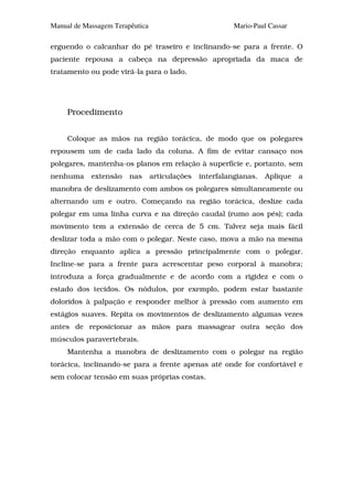 Manual de Massagem Terapêutica                            Mario-Paul Cassar

erguendo o calcanhar do pé traseiro e inclinando-se para a frente. O
paciente repousa a cabeça na depressão apropriada da maca de
tratamento ou pode virá-la para o lado.




     Procedimento


     Coloque as mãos na região torácica, de modo que os polegares
repousem um de cada lado da coluna. A fim de evitar cansaço nos
polegares, mantenha-os planos em relação à superfície e, portanto, sem
nenhuma     extensão    nas      articulações   interfalangianas.   Aplique   a
manobra de deslizamento com ambos os polegares simultaneamente ou
alternando um e outro. Começando na região torácica, deslize cada
polegar em uma linha curva e na direção caudal (rumo aos pés); cada
movimento tem a extensão de cerca de 5 cm. Talvez seja mais fácil
deslizar toda a mão com o polegar. Neste caso, mova a mão na mesma
direção enquanto aplica a pressão principalmente com o polegar.
Incline-se para a frente para acrescentar peso corporal à manobra;
introduza a força gradualmente e de acordo com a rigidez e com o
estado dos tecidos. Os nódulos, por exemplo, podem estar bastante
doloridos à palpação e responder melhor à pressão com aumento em
estágios suaves. Repita os movimentos de deslizamento algumas vezes
antes de reposicionar as mãos para massagear outra seção dos
músculos paravertebrais.
     Mantenha a manobra de deslizamento com o polegar na região
torácica, inclinando-se para a frente apenas até onde for confortável e
sem colocar tensão em suas próprias costas.
 