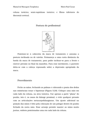 Manual de Massagem Terapêutica                           Mario-Paul Cassar

coluna   torácica;     semi-espinhoso   torácico;   e   fibras   inferiores   do
iliocostal-cervical.




                            Postura do profissional




     Posicione-se à cabeceira da maca de tratamento e assuma a
postura inclinada ou de vaivém. Permaneça a uma curta distância da
borda da maca de tratamento, para poder inclinar-se para a frente e
exercer pressão no final da manobra. Para esse movimento, o paciente
deita-se com a cabeça repousada sobre a depressão apropriada da
maca.




     Procedimento


     Feche as mãos, fechando as palmas e colocando a ponta dos dedos
nas eminências tenar e hipotenar (Figura 5.24). Coloque uma mão em
cada lado da coluna, na área torácica. Use apenas a parte "plana" do
punho, isto é, os ossos da falange proximal, e evite qualquer pressão
com as articulações metacarpofalangianas. Um ajuste adicional na
posição das mãos é feito pela colocação de um polegar dentro do punho
fechado da outra mão. Esse arranjo permite manter as mãos muito
juntas, embora posicionadas uma em cada lado da coluna.
 