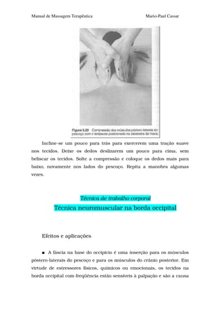 Manual de Massagem Terapêutica                     Mario-Paul Cassar




     Incline-se um pouco para trás para exercerem uma tração suave
nos tecidos. Deixe os dedos deslizarem um pouco para cima, sem
beliscar os tecidos. Solte a compressão e coloque os dedos mais para
baixo, novamente nos lados do pescoço. Repita a manobra algumas
vezes.




                       Técnica de trabalho corporal
           Técnica neuromuscular na borda occipital



     Efeitos e aplicações


         A fáscia na base do occipício é uma inserção para os músculos
póstero-laterais do pescoço e para os músculos do crânio posterior. Em
virtude de estressores físicos, químicos ou emocionais, os tecidos na
borda occipital com freqüência estão sensíveis à palpação e são a causa
 
