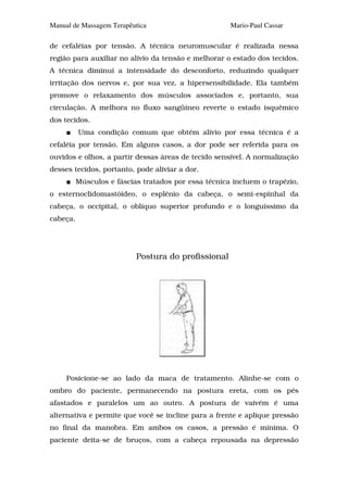 Manual de Massagem Terapêutica                        Mario-Paul Cassar

de cefaléias por tensão. A técnica neuromuscular é realizada nessa
região para auxiliar no alívio da tensão e melhorar o estado dos tecidos.
A técnica diminui a intensidade do desconforto, reduzindo qualquer
irritação dos nervos e, por sua vez, a hipersensibilidade. Ela também
promove o relaxamento dos músculos associados e, portanto, sua
circulação. A melhora no fluxo sangüíneo reverte o estado isquêmico
dos tecidos.
          Uma condição comum que obtém alívio por essa técnica é a
cefaléia por tensão. Em alguns casos, a dor pode ser referida para os
ouvidos e olhos, a partir dessas áreas de tecido sensível. A normalização
desses tecidos, portanto, pode aliviar a dor.
          Músculos e fáscias tratados por essa técnica incluem o trapézio,
o esternoclidomastóideo, o esplênio da cabeça, o semi-espinhal da
cabeça, o occipital, o oblíquo superior profundo e o longuíssimo da
cabeça.




                           Postura do profissional




     Posicione-se ao lado da maca de tratamento. Alinhe-se com o
ombro do paciente, permanecendo na postura ereta, com os pés
afastados e paralelos um ao outro. A postura de vaivém é uma
alternativa e permite que você se incline para a frente e aplique pressão
no final da manobra. Em ambos os casos, a pressão é mínima. O
paciente deita-se de bruços, com a cabeça repousada na depressão
 