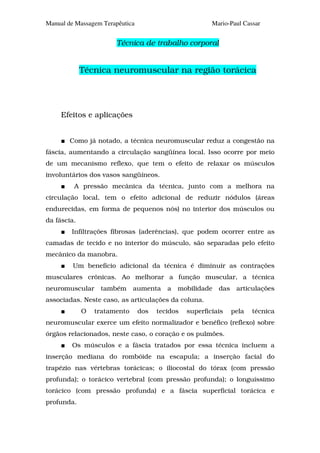 Manual de Massagem Terapêutica                           Mario-Paul Cassar


                       Técnica de trabalho corporal


             Técnica neuromuscular na região torácica




     Efeitos e aplicações


        Como já notado, a técnica neuromuscular reduz a congestão na
fáscia, aumentando a circulação sangüínea local. Isso ocorre por meio
de um mecanismo reflexo, que tem o efeito de relaxar os músculos
involuntários dos vasos sangüíneos.
         A pressão mecânica da técnica, junto com a melhora na
circulação local, tem o efeito adicional de reduzir nódulos (áreas
endurecidas, em forma de pequenos nós) no interior dos músculos ou
da fáscia.
        Infiltrações fibrosas (aderências), que podem ocorrer entre as
camadas de tecido e no interior do músculo, são separadas pelo efeito
mecânico da manobra.
         Um benefício adicional da técnica é diminuir as contrações
musculares crônicas. Ao melhorar a função muscular, a técnica
neuromuscular     também      aumenta     a   mobilidade   das    articulações
associadas. Neste caso, as articulações da coluna.
             O   tratamento      dos   tecidos   superficiais    pela   técnica
neuromuscular exerce um efeito normalizador e benéfico (reflexo) sobre
órgãos relacionados, neste caso, o coração e os pulmões.
        Os músculos e a fáscia tratados por essa técnica incluem a
inserção mediana do rombóide na escapula; a inserção facial do
trapézio nas vértebras torácicas; o iliocostal do tórax (com pressão
profunda); o torácico vertebral (com pressão profunda); o longuíssimo
torácico (com pressão profunda) e a fáscia superficial torácica e
profunda.
 