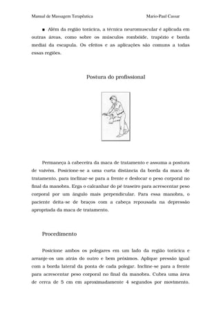 Manual de Massagem Terapêutica                      Mario-Paul Cassar

        Além da região torácica, a técnica neuromuscular é aplicada em
outras áreas, como sobre os músculos rombóide, trapézio e borda
mediai da escapula. Os efeitos e as aplicações são comuns a todas
essas regiões.




                          Postura do profissional




     Permaneça à cabeceira da maca de tratamento e assuma a postura
de vaivém. Posicione-se a uma curta distância da borda da maca de
tratamento, para inclinar-se para a frente e deslocar o peso corporal no
final da manobra. Erga o calcanhar do pé traseiro para acrescentar peso
corporal por um ângulo mais perpendicular. Para essa manobra, o
paciente deita-se de braços com a cabeça repousada na depressão
apropriada da maca de tratamento.




     Procedimento


     Posicione ambos os polegares em um lado da região torácica e
arranje-os um atrás do outro e bem próximos. Aplique pressão igual
com a borda lateral da ponta de cada polegar. Incline-se para a frente
para acrescentar peso corporal no final da manobra. Cubra uma área
de cerca de 5 cm em aproximadamente 4 segundos por movimento.
 