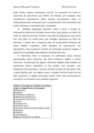 Manual de Massagem Terapêutica                             Mario-Paul Cassar

pode revelar alguma informação crucial. Os pacientes às vezes se
esquecem de mencionar que sofrem de insônia, por exemplo, mas
recordam-se      prontamente     disso   quando     questionados     sobre      os
medicamentos que costumam usar. A insônia pode estar associada com
outros sintomas, como depressão e ansiedade.
     5.    Detalhes adicionais. Questões sobre a dieta e formas de
relaxamento podem ser incluídas nesta seção, para ajudar no esboço do
estilo de vida do paciente. Embora esse tipo de informação seja muito
útil, não pode ser usado para, por exemplo, alterações na dieta do
paciente, a menos que o terapeuta seja um nutricionista formado. De
modo      similar,   conselhos   sobre    métodos     de    relaxamento        são
apropriados, mas quaisquer estados de ansiedade profunda exigem a
ajuda de um psicólogo especialmente treinado para isso.
     6. Exercícios. Para o terapeuta, os problemas mais comuns
apresentados pelos pacientes são dores lombares, rigidez e tensão
muscular. A prescrição de alguns exercícios simples pode auxiliar no
tratamento desses distúrbios. A dor lombar, por exemplo, com
freqüência está associada a excesso de peso ou falta de exercícios. Vale
a pena lembrar que, em alguns casos, o próprio exercício pode ser um
fator agravante. A rigidez muscular muitas vezes está relacionada ao
excesso de uso durante uma atividade esportiva.


Tabela 1.1 Exemplos de condições que podem
exigir investigação antes da massagem
  Depressão
  Insônia
  Problemas cardíacos
  Resfriados freqüentes
  Tensão pré-menstrual
  Cistite
  Enxaquecas
  Perda de peso
  Pressão arterial elevada (hipertensão)
  Alergias
  Diabete
  Constipação
  Micção freqüente ou difícil
 