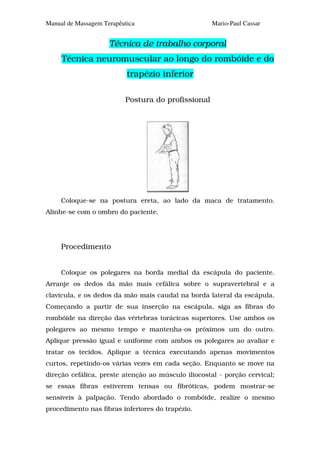 Manual de Massagem Terapêutica                       Mario-Paul Cassar


                     Técnica de trabalho corporal
     Técnica neuromuscular ao longo do rombóide e do
                           trapézio inferior

                          Postura do profissional




     Coloque-se na postura ereta, ao lado da maca de tratamento.
Alinhe-se com o ombro do paciente.




     Procedimento


     Coloque os polegares na borda medial da escápula do paciente.
Arranje os dedos da mão mais cefálica sobre o supravertebral e a
clavícula, e os dedos da mão mais caudal na borda lateral da escápula.
Começando a partir de sua inserção na escápula, siga as fibras do
rombóide na direção das vértebras torácicas superiores. Use ambos os
polegares ao mesmo tempo e mantenha-os próximos um do outro.
Aplique pressão igual e uniforme com ambos os polegares ao avaliar e
tratar os tecidos. Aplique a técnica executando apenas movimentos
curtos, repetindo-os várias vezes em cada seção. Enquanto se move na
direção cefálica, preste atenção ao músculo iliocostal - porção cervical;
se essas fibras estiverem tensas ou fibróticas, podem mostrar-se
sensíveis à palpação. Tendo abordado o rombóide, realize o mesmo
procedimento nas fibras inferiores do trapézio.
 