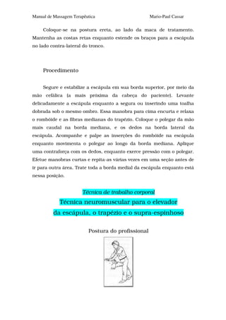 Manual de Massagem Terapêutica                      Mario-Paul Cassar

     Coloque-se na postura ereta, ao lado da maca de tratamento.
Mantenha as costas retas enquanto estende os braços para a escápula
no lado contra-lateral do tronco.




     Procedimento


     Segure e estabilize a escápula em sua borda superior, por meio da
mão cefálica (a mais próxima da cabeça do paciente). Levante
delicadamente a escápula enquanto a segura ou inserindo uma toalha
dobrada sob o mesmo ombro. Essa manobra para cima encurta e relaxa
o rombóide e as fibras medianas do trapézio. Coloque o polegar da mão
mais caudal na borda mediana, e os dedos na borda lateral da
escápula. Acompanhe e palpe as inserções do rombóide na escápula
enquanto movimenta o polegar ao longo da borda mediana. Aplique
uma contraforça com os dedos, enquanto exerce pressão com o polegar.
Efetue manobras curtas e repita-as várias vezes em uma seção antes de
ir para outra área. Trate toda a borda medial da escápula enquanto está
nessa posição.


                       Técnica de trabalho corporal
             Técnica neuromuscular para o elevador
          da escápula, o trapézio e o supra-espinhoso

                          Postura do profissional
 