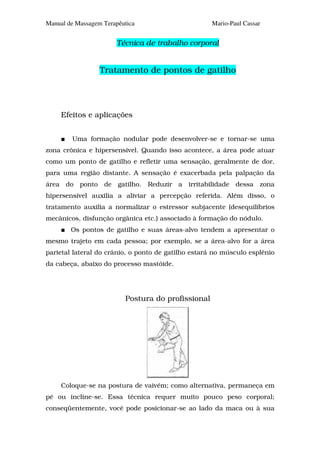 Manual de Massagem Terapêutica                       Mario-Paul Cassar


                       Técnica de trabalho corporal


                  Tratamento de pontos de gatilho




     Efeitos e aplicações


        Uma formação nodular pode desenvolver-se e tornar-se uma
zona crônica e hipersensível. Quando isso acontece, a área pode atuar
como um ponto de gatilho e refletir uma sensação, geralmente de dor,
para uma região distante. A sensação é exacerbada pela palpação da
área do ponto de gatilho. Reduzir a irritabilidade dessa zona
hipersensível auxilia a aliviar a percepção referida. Além disso, o
tratamento auxilia a normalizar o estressor subjacente (desequilíbrios
mecânicos, disfunção orgânica etc.) associado à formação do nódulo.
        Os pontos de gatilho e suas áreas-alvo tendem a apresentar o
mesmo trajeto em cada pessoa; por exemplo, se a área-alvo for a área
parietal lateral do crânio, o ponto de gatilho estará no músculo esplênio
da cabeça, abaixo do processo mastóide.




                          Postura do profissional




     Coloque-se na postura de vaivém; como alternativa, permaneça em
pé ou incline-se. Essa técnica requer muito pouco peso corporal;
conseqüentemente, você pode posicionar-se ao lado da maca ou à sua
 