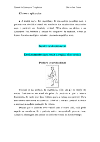 Manual de Massagem Terapêutica                       Mario-Paul Cassar


     Efeitos e aplicações


       A maior parte das manobras de massagem descritas com o
paciente em decúbito lateral são similares aos movimentos executados
com o paciente em decúbito ventral. Além disso, os efeitos e as
aplicações são comuns a ambos os conjuntos de técnicas. Como já
foram descritos no tópico anterior, não serão repetidos aqui.




                          Técnica de deslizamento


          Deslizamento para toda a região das costas

                          Postura do profissional




     Coloque-se na postura de esgrimista, com um pé na frente do
outro. Posicione-se no nível da pelve do paciente e gire o tronco
levemente, de modo que fique voltado para a cabeça do paciente. Para
não colocar tensão em suas costas, curve-as o mínimo possível. Execute
a massagem no lado mais alto da coluna.
     Depois que o paciente tiver virado para o outro lado, você pode
repetir as manobras. Se o paciente estiver incapacitado para se virar,
aplique a massagem em ambos os lados da coluna ao mesmo tempo.
 