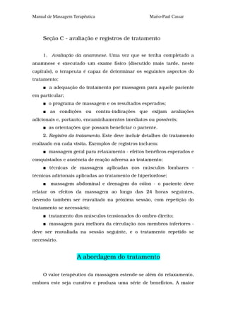 Manual de Massagem Terapêutica                      Mario-Paul Cassar



     Seção C - avaliação e registros de tratamento


     1. Avaliação da anamnese. Uma vez que se tenha completado a
anamnese e executado um exame físico (discutido mais tarde, neste
capítulo), o terapeuta é capaz de determinar os seguintes aspectos do
tratamento:
        a adequação do tratamento por massagem para aquele paciente
em particular;
       o programa de massagem e os resultados esperados;
        as condições ou contra-indicações que exijam avaliações
adicionais e, portanto, encaminhamentos imediatos ou possíveis;
       as orientações que possam beneficiar o paciente.
     2. Registro do tratamento. Este deve incluir detalhes do tratamento
realizado em cada visita. Exemplos de registros incluem:
       massagem geral para relaxamento - efeitos benéficos esperados e
conquistados e ausência de reação adversa ao tratamento;
        técnicas de massagem aplicadas nos músculos lombares -
técnicas adicionais aplicadas ao tratamento de hiperlordose;
        massagem abdominal e drenagem do cólon - o paciente deve
relatar os efeitos da massagem ao longo das 24 horas seguintes,
devendo também ser reavaliado na próxima sessão, com repetição do
tratamento se necessário;
       tratamento dos músculos tensionados do ombro direito;
        massagem para melhora da circulação nos membros inferiores -
deve ser reavaliada na sessão seguinte, e o tratamento repetido se
necessário.


                     A abordagem do tratamento

     O valor terapêutico da massagem estende-se além do relaxamento,
embora este seja curativo e produza uma série de benefícios. A maior
 