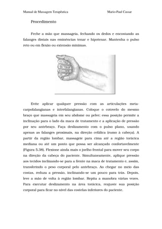 Manual de Massagem Terapêutica                         Mario-Paul Cassar


     Procedimento


     Feche a mão que massageia, fechando os dedos e encostando as
falanges distais nas eminências tenar e hipotenar. Mantenha o pulso
reto ou em flexão ou extensão mínimas.




     Evite   aplicar   qualquer   pressão   com   as   articulações   meta-
carpofalangianas e interfalangianas. Coloque o cotovelo do mesmo
braço que massageia em seu abdome ou pelve; essa posição permite a
inclinação para o lado da maca de tratamento e a aplicação de pressão
por seu antebraço. Faça deslizamento com o pulso plano, usando
apenas as falanges proximais, na direção cefálica (rumo à cabeça). A
partir da região lombar, massageie para cima até a região torácica
mediana ou até um ponto que possa ser alcançado confortavelmente
(Figura 5.38). Flexione ainda mais o joelho frontal para mover seu corpo
na direção da cabeça do paciente. Simultaneamente, aplique pressão
aos tecidos inclinando-se para a frente na maca de tratamento e, assim,
transferindo o peso corporal pelo antebraço. Ao chegar no meio das
costas, reduza a pressão, inclinando-se um pouco para trás. Depois,
leve a mão de volta à região lombar. Repita a manobra várias vezes.
Para executar deslizamento na área torácica, reajuste sua posição
corporal para ficar no nível das costelas inferiores do paciente.
 