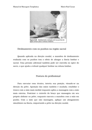 Manual de Massagem Terapêutica                      Mario-Paul Cassar




     Deslizamento com os punhos na região sacral


     Quando aplicada na direção caudal, a manobra de deslizamento
realizada com os punhos tem o efeito de alongar a fáscia lombar e
sacral. Uma pressão adicional também pode ser exercida no ápice do
sacro, o que ajuda a reduzir qualquer lordose na coluna lombar.




                          Postura do profissional


     Para executar essa técnica, inverta sua posição, virando-se na
direção da pelve. Aposição das mãos também é mudada; estabilize o
tronco com a mão mais medial enquanto aplica a massagem com a mão
mais externa. Posicione o cotovelo do braço que massageia em seu
próprio abdome ou pelve, enquanto executa a manobra com a mão em
punho. Com a mão que não massageia, aplique um alongamento
simultâneo na fáscia, empurrando a pelve na direção caudal.
 