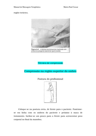 Manual de Massagem Terapêutica                      Mario-Paul Cassar

região torácica.




                           Técnica de compressão


           Compressão na região superior do ombro

                          Postura do profissional




     Coloque-se na postura ereta, de frente para o paciente. Posicione-
se em linha com os ombros do paciente e próximo à maca de
tratamento. Incline-se um pouco para a frente para acrescentar peso
corporal no final da manobra.
 