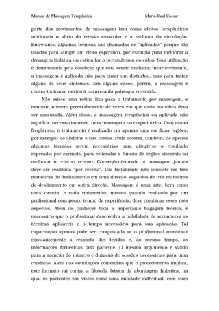 Manual de Massagem Terapêutica                      Mario-Paul Cassar

parte dos movimentos de massagem tem como efeitos terapêuticos
adicionais o alívio da tensão muscular e a melhora da circulação.
Entretanto, algumas técnicas são chamadas de "aplicadas" porque são
usadas para atingir um efeito específico, por exemplo para melhorar a
drenagem linfática ou estimular o peristaltismo do cólon. Sua utilização
é determinada pela condição que está sendo avaliada; invariavelmente,
a massagem é aplicada não para curar um distúrbio, mas para tratar
alguns de seus sintomas. Em alguns casos, porém, a massagem é
contra-indicada, devido à natureza da patologia envolvida.
     Não existe uma rotina fixa para o tratamento por massagem, e
nenhum número preestabelecido de vezes em que cada manobra deva
ser executada. Além disso, a massagem terapêutica ou aplicada não
significa, necessariamente, uma massagem no corpo inteiro. Com muita
freqüência, o tratamento é realizado em apenas uma ou duas regiões,
por exemplo no abdome e nas costas. Pode ocorrer, também, de apenas
algumas técnicas serem necessárias para atingir-se o resultado
esperado; por exemplo, para estimular a função de órgãos viscerais ou
melhorar o retorno venoso. Conseqüentemente, a massagem jamais
deve ser realizada "por receita". Um tratamento não consiste em três
manobras de deslizamento em uma direção, seguidos de três manobras
de deslizamento em outra direção. Massagem é uma arte, bem como
uma ciência, e cada tratamento, mesmo quando realizado por um
profissional com pouco tempo de experiência, deve combinar esses dois
aspectos. Além de conhecer toda a importante bagagem teórica, é
necessário que o profissional desenvolva a habilidade de reconhecer as
técnicas aplicáveis e o tempo necessário para sua aplicação. Tal
capacitação apenas pode ser conquistada se o profissional monitorar
constantemente a resposta dos tecidos e, ao mesmo tempo, as
informações fornecidas pelo paciente. O mesmo argumento é válido
para a menção do número e duração de sessões necessárias para uma
condição. Além das conotações comerciais que o procedimento implica,
este formato vai contra a filosofia básica da abordagem holística, na
qual os pacientes são vistos como uma entidade individual, com suas
 