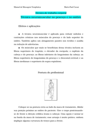 Manual de Massagem Terapêutica                       Mario-Paul Cassar


                       Técnica de trabalho corporal
       Técnica neuromuscular no pescoço e no ombro


     Efeitos e aplicações


         A técnica neuromuscular é aplicada para reduzir nódulos e
contrações crônicas nos músculos do pescoço e do lado superior do
ombro. Também aplica um alongamento passivo nos tecidos e auxilia
na redução de aderências.
        Os músculos que mais se beneficiam dessa técnica incluem as
fibras superiores do trapézio; o elevador da escápula; o esplênio da
cabeça e do pescoço; as fibras inferiores do longuíssimo da cabeça; as
fibras superiores do longuíssimo do pescoço e o ileocostal-cervical; e as
fibras medianas e superiores do supra-espinhoso.




                          Postura do profissional




     Coloque-se na postura ereta ao lado da maca de tratamento. Alinhe
sua posição próximo ao ombro do paciente. Gire o corpo posicionando-
se de frente à direção cefálica (rumo à cabeça). Uma opção é sentar-se
na borda da maca de tratamento; esse arranjo é muito prático, embora
implique alguma curvatura do tronco para a frente.
 