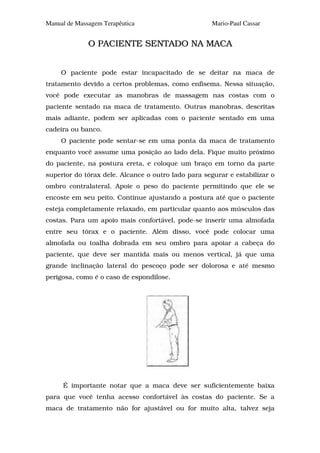 Manual de Massagem Terapêutica                       Mario-Paul Cassar


              O PACIENTE SENTADO NA MACA


     O paciente pode estar incapacitado de se deitar na maca de
tratamento devido a certos problemas, como enfisema. Nessa situação,
você pode executar as manobras de massagem nas costas com o
paciente sentado na maca de tratamento. Outras manobras, descritas
mais adiante, podem ser aplicadas com o paciente sentado em uma
cadeira ou banco.
     O paciente pode sentar-se em uma ponta da maca de tratamento
enquanto você assume uma posição ao lado dela. Fique muito próximo
do paciente, na postura ereta, e coloque um braço em torno da parte
superior do tórax dele. Alcance o outro lado para segurar e estabilizar o
ombro contralateral. Apoie o peso do paciente permitindo que ele se
encoste em seu peito. Continue ajustando a postura até que o paciente
esteja completamente relaxado, em particular quanto aos músculos das
costas. Para um apoio mais confortável, pode-se inserir uma almofada
entre seu tórax e o paciente. Além disso, você pode colocar uma
almofada ou toalha dobrada em seu ombro para apoiar a cabeça do
paciente, que deve ser mantida mais ou menos vertical, já que uma
grande inclinação lateral do pescoço pode ser dolorosa e até mesmo
perigosa, como é o caso de espondilose.




     É importante notar que a maca deve ser suficientemente baixa
para que você tenha acesso confortável às costas do paciente. Se a
maca de tratamento não for ajustável ou for muito alta, talvez seja
 