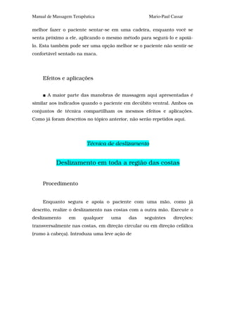 Manual de Massagem Terapêutica                      Mario-Paul Cassar

melhor fazer o paciente sentar-se em uma cadeira, enquanto você se
senta próximo a ele, aplicando o mesmo método para segurá-lo e apoiá-
lo. Esta também pode ser uma opção melhor se o paciente não sentir-se
confortável sentado na maca.




     Efeitos e aplicações


       A maior parte das manobras de massagem aqui apresentadas é
similar aos indicados quando o paciente em decúbito ventral. Ambos os
conjuntos de técnica compartilham os mesmos efeitos e aplicações.
Como já foram descritos no tópico anterior, não serão repetidos aqui.




                          Técnica de deslizamento


           Deslizamento em toda a região das costas


     Procedimento


     Enquanto segura e apoia o paciente com uma mão, como já
descrito, realize o deslizamento nas costas com a outra mão. Execute o
deslizamento     em     qualquer   uma     das    seguintes     direções:
transversalmente nas costas, em direção circular ou em direção cefálica
(rumo à cabeça). Introduza uma leve ação de
 