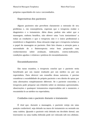 Manual de Massagem Terapêutica                             Mario-Paul Cassar

próprias capacidades de cura e necessidades.


     Expectativas dos pacientes


     Alguns pacientes não percebem claramente a extensão de seu
problema e, em conseqüência, esperam que o terapeuta realize o
diagnóstico e o tratamento. Além disso, podem não saber que a
massagem, embora benéfica, não oferece uma "cura instantânea" a
todas as condições e que o terapeuta não é o único profissional a
estabelecer o diagnóstico. Essa situação exige que o terapeuta esclareça
o papel da massagem ao paciente. Este fato chama a atenção para a
necessidade    de    o      fisioterapeuta   estar   bem      preparado        com
conhecimentos       sobre     avaliação,     indicações,    contra-indicações,
condições agudas e crônicas e práticas de encaminhamento.


     Encaminhamentos


     Em raras ocasiões, o terapeuta conclui que o paciente seria
beneficiado por um exame realizado por um médico ou por um
especialista. Para oferecer um conselho dessa natureza, é preciso
considerar a sensibilidade do próprio paciente e seu direito de optar por
uma alternativa completamente diferente. Se o paciente concordar, o
terapeuta pode preparar um relatório sobre os sintomas apresentados,
observações e quaisquer tratamentos empreendidos até o momento, e
encaminhá-lo ao médico ou especialista.


     Cuidados com o paciente durante o tratamento


     É vital que, durante a massagem, o paciente esteja em uma
posição confortável, seja deitado na maca de tratamento ou sentado em
uma cadeira. Quando o paciente está deitado em decúbito dorsal, um
travesseiro ou uma toalha dobrada pode ser colocada sob seu abdome,
 