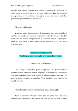 Manual de Massagem Terapêutica                      Mario-Paul Cassar

Escolha sua própria postura para realizar a massagem: ajoelhe-se no
chão, sente-se perto do paciente em uma cadeira ou fique de pé. Altere
essa postura, se necessário, e massageie apenas por curtos períodos,
para evitar qualquer tensão nas costas.




     Efeitos e aplicações


       A maior parte das manobras de massagem aqui apresentadas é
similar aos realizados quando o paciente está de bruços. Os dois
conjuntos de técnica compartilham os mesmos efeitos e aplicações.
Uma vez que esses já foram descritos no tópico anterior, não serão
repetidos aqui.




                          Técnica de deslizamento
           Deslizamento em toda a região das costas


                          Postura do profissional


     Uma posição alternativa para a aplicação do deslizamento é
ajoelhar-se com uma das pernas, enquanto o outro joelho é flexionado
com o pé apoiado no chão; isso permite a transferência do peso corporal
para a frente durante a manobra. Você também pode ajoelhar-se
completamente.




     Procedimento para o deslizamento nas costas (1)


     Apoie o paciente colocando uma mão na pelve dele. Realize o
deslizamento nas costas, em apenas um lado da coluna, com a outra
 