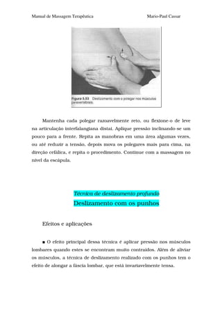 Manual de Massagem Terapêutica                       Mario-Paul Cassar




     Mantenha cada polegar razoavelmente reto, ou flexione-o de leve
na articulação interfalangiana distai. Aplique pressão inclinando-se um
pouco para a frente. Repita as manobras em uma área algumas vezes,
ou até reduzir a tensão, depois mova os polegares mais para cima, na
direção cefálica, e repita o procedimento. Continue com a massagem no
nível da escápula.




                     Técnica de deslizamento profundo
                     Deslizamento com os punhos


     Efeitos e aplicações


       O efeito principal dessa técnica é aplicar pressão nos músculos
lombares quando estes se encontram muito contraídos. Além de aliviar
os músculos, a técnica de deslizamento realizado com os punhos tem o
efeito de alongar a fáscia lombar, que está invariavelmente tensa.
 