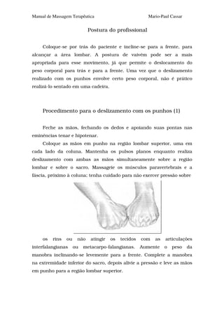 Manual de Massagem Terapêutica                            Mario-Paul Cassar


                             Postura do profissional


     Coloque-se por trás do paciente e incline-se para a frente, para
alcançar a área lombar. A postura de vaivém pode ser a mais
apropriada para esse movimento, já que permite o deslocamento do
peso corporal para trás e para a frente. Uma vez que o deslizamento
realizado com os punhos envolve certo peso corporal, não é prático
realizá-lo sentado em uma cadeira.




     Procedimento para o deslizamento com os punhos (1)


     Feche as mãos, fechando os dedos e apoiando suas pontas nas
eminências tenar e hipotenar.
     Coloque as mãos em punho na região lombar superior, uma em
cada lado da coluna. Mantenha os pulsos planos enquanto realiza
deslizamento com ambas as mãos simultaneamente sobre a região
lombar e sobre o sacro. Massageie os músculos paravertebrais e a
fáscia, próximo à coluna; tenha cuidado para não exercer pressão sobre




     os   rins   ou    não    atingir   os   tecidos   com   as   articulações
interfalangianas      ou   metacarpo-falangianas.      Aumente    o   peso    da
manobra inclinando-se levemente para a frente. Complete a manobra
na extremidade inferior do sacro, depois alivie a pressão e leve as mãos
em punho para a região lombar superior.
 