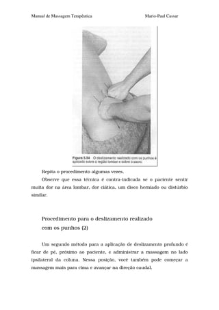 Manual de Massagem Terapêutica                    Mario-Paul Cassar




     Repita o procedimento algumas vezes.
     Observe que essa técnica é contra-indicada se o paciente sentir
muita dor na área lombar, dor ciática, um disco herniado ou distúrbio
similar.




     Procedimento para o deslizamento realizado
     com os punhos (2)


     Um segundo método para a aplicação de deslizamento profundo é
ficar de pé, próximo ao paciente, e administrar a massagem no lado
ipsilateral da coluna. Nessa posição, você também pode começar a
massagem mais para cima e avançar na direção caudal.
 