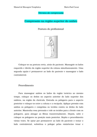 Manual de Massagem Terapêutica                      Mario-Paul Cassar


                           Técnica de compressão


           Compressão na região superior do ombro

                          Postura do profissional




     Coloque-se na postura ereta, atrás do paciente. Massageie os lados
esquerdo e direito da região superior da coluna simultaneamente. Uma
segunda opção é permanecer ao lado do paciente e massagear o lado
contralateral.




     Procedimento


     Para massagear ambos os lados da região torácica ao mesmo
tempo, coloque os dedos no aspecto anterior do lado superior dos
ombros, na região da clavícula. Estenda os polegares para o aspecto
posterior e coloque-os entre a coluna e a escápula. Aplique pressão com
ambos os polegares e comprima os tecidos contra os dedos do lado
anterior. Mantenha essa preensão e role os tecidos para a frente com os
polegares. para alongar as fibras transversalmente. Depois, solte e
coloque os polegares na posição mais posterior. Repita o procedimento
várias vezes. Se optar por permanecer ao lado do paciente e tratar o
lado contralateral, substitua o polegar pelas eminências tenar e
 