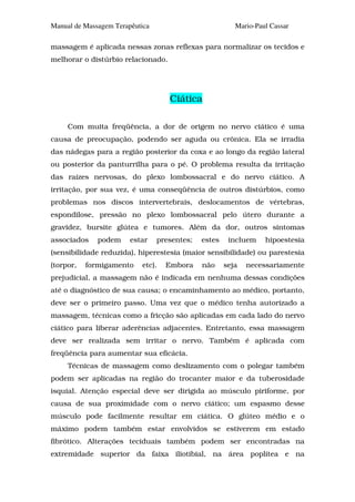 Manual de Massagem Terapêutica                           Mario-Paul Cassar

massagem é aplicada nessas zonas reflexas para normalizar os tecidos e
melhorar o distúrbio relacionado.




                                    Ciática

     Com muita freqüência, a dor de origem no nervo ciático é uma
causa de preocupação, podendo ser aguda ou crônica. Ela se irradia
das nádegas para a região posterior da coxa e ao longo da região lateral
ou posterior da panturrilha para o pé. O problema resulta da irritação
das raízes nervosas, do plexo lombossacral e do nervo ciático. A
irritação, por sua vez, é uma conseqüência de outros distúrbios, como
problemas nos discos intervertebrais, deslocamentos de vértebras,
espondilose, pressão no plexo lombossacral pelo útero durante a
gravidez, bursite glútea e tumores. Além da dor, outros sintomas
associados    podem     estar    presentes;   estes    incluem    hipoestesia
(sensibilidade reduzida), hiperestesia (maior sensibilidade) ou parestesia
(torpor,   formigamento    etc).   Embora     não     seja   necessariamente
prejudicial, a massagem não é indicada em nenhuma dessas condições
até o diagnóstico de sua causa; o encaminhamento ao médico, portanto,
deve ser o primeiro passo. Uma vez que o médico tenha autorizado a
massagem, técnicas como a fricção são aplicadas em cada lado do nervo
ciático para liberar aderências adjacentes. Entretanto, essa massagem
deve ser realizada sem irritar o nervo. Também é aplicada com
freqüência para aumentar sua eficácia.
     Técnicas de massagem como deslizamento com o polegar também
podem ser aplicadas na região do trocanter maior e da tuberosidade
isquial. Atenção especial deve ser dirigida ao músculo piriforme, por
causa de sua proximidade com o nervo ciático; um espasmo desse
músculo pode facilmente resultar em ciática. O glúteo médio e o
máximo podem também estar envolvidos se estiverem em estado
fibrótico. Alterações teciduais também podem ser encontradas na
extremidade superior da faixa iliotibial, na área poplítea e na
 