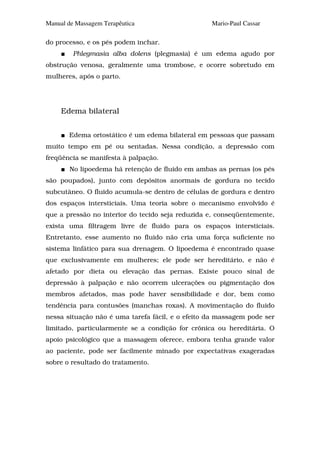 Manual de Massagem Terapêutica                    Mario-Paul Cassar

do processo, e os pés podem inchar.
         Phlegmasia alba dolens (plegmasia) é um edema agudo por
obstrução venosa, geralmente uma trombose, e ocorre sobretudo em
mulheres, após o parto.




     Edema bilateral


       Edema ortostático é um edema bilateral em pessoas que passam
muito tempo em pé ou sentadas. Nessa condição, a depressão com
freqüência se manifesta à palpação.
        No lipoedema há retenção de fluido em ambas as pernas (os pés
são poupados), junto com depósitos anormais de gordura no tecido
subcutâneo. O fluido acumula-se dentro de células de gordura e dentro
dos espaços intersticiais. Uma teoria sobre o mecanismo envolvido é
que a pressão no interior do tecido seja reduzida e, conseqüentemente,
exista uma filtragem livre de fluido para os espaços intersticiais.
Entretanto, esse aumento no fluido não cria uma força suficiente no
sistema linfático para sua drenagem. O lipoedema é encontrado quase
que exclusivamente em mulheres; ele pode ser hereditário, e não é
afetado por dieta ou elevação das pernas. Existe pouco sinal de
depressão à palpação e não ocorrem ulcerações ou pigmentação dos
membros afetados, mas pode haver sensibilidade e dor, bem como
tendência para contusões (manchas roxas). A movimentação do fluido
nessa situação não é uma tarefa fácil, e o efeito da massagem pode ser
limitado, particularmente se a condição for crônica ou hereditária. O
apoio psicológico que a massagem oferece, embora tenha grande valor
ao paciente, pode ser facilmente minado por expectativas exageradas
sobre o resultado do tratamento.
 